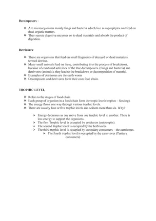 Decomposers –
 Are microorganisms mainly fungi and bacteria which live as saprophytes and feed on
dead organic matters.
 They secrete digestive enzymes on to dead materials and absorb the product of
digestion.
Detrivores:
 These are organisms that feed on small fragments of decayed or dead materials
termed detritus.
 Many small animals feed on these, contributing it to the process of breakdown,
because of combined activities of the true decomposers. (Fungi and bacteria) and
detrivores (animals), they lead to the breakdown or decomposition of material.
 Examples of detrivores are the earth worm
 Decomposers and detrivores form their own food chain.
TROPHIC LEVEL
 Refers to the stages of food chain
 Each group of organism in a food chain form the tropic level (trophos – feeding).
 The energy flows one way through various trophic levels.
 There are usually four or five trophic levels and seldom more than six. Why?
 Energy decreases as one move from one trophic level to another. There is
less energy to support the organisms.
 The first Trophic level is occupied by producers (autotrophs).
 The second trophic level is occupied by the herbivores
 The third trophic level is occupied by secondary consumers – the carnivores.
 The fourth trophic level is occupied by the carnivores (Tertiary
consumers)
 