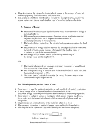 They do not show the rate production (productivity that is the amounts of materials
and energy passing from one trophic level to the next).
 In a given period of time, period such as one year for example a fertile, intensively
grazed pasture may have a small standing crop of grass but higher productivity.
3. Pyramid of Energy
 These are type of ecological pyramid drawn based on the amount of energy at
each trophic level.
 This shows how much energy passes from one trophic level to the next the
length of the producers bar is proportional to the amount of
solar energy annually in photosynthesis.
 The length of other basis shows the rate at which energy passes along the food
chain.
 The pyramids of energy take into account the rate of production in contrast to
pyramids of numbers and biomass which depict the standing states of
organisms at a particular moment in time.
 The energy at each trophic level is estimated by establishing of
the energy value for that trophic level.
NB:
 The transfer of energy from producers to primary consumers is less efficient
than between the other trophic level.
 The average efficiency of transfer from plants to herbivores is about 10% and
from animals to animals is 20%.
 Like other type of ecological pyramids, the energy decreases as you move
from lower to higher trophic levels.
The following are the possible causes of this:
 Some energy is used for metabolic activities at each trophic level, mainly respiration.
 A lot of energy is lost in form of heat hence is not available in the
ecosystem energy lost in respiration cannot be transferred to other living organisms.
 Some energy is locked in animal or plant parts which cannot be eaten e.g. Bones,
horns, nails, and feathers of animals and cellulose materials of plants which are
indigestible.
 Organisms do not assimilate some of the materials taken in as food.
 The consumer population is unable to harvest enough of the food population.
 The diagram below represents a pyramid of energy for an aquatic ecosystem.
 