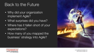 training@HyperdriveAgile.com
www.HyperdriveAgile.com
• Why did your organization
implement Agile?
• What surprises did you have?
• Where has it fallen short of your
expectations?
• How many of you mapped the
business’ strategy into Agile?
Back to the Future
 