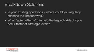 training@HyperdriveAgile.com
www.HyperdriveAgile.com
Breakdown Solutions
• In your existing operations – where could you regularly
examine the Breakdowns?
• What “agile patterns” can help the Inspect/ Adapt cycle
occur faster at Strategic levels?
 