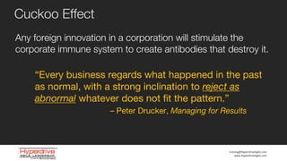 training@HyperdriveAgile.com
www.HyperdriveAgile.com
Any foreign innovation in a corporation will stimulate the
corporate immune system to create antibodies that destroy it.
Cuckoo Effect
“Every business regards what happened in the past
as normal, with a strong inclination to reject as
abnormal whatever does not fit the pattern.”
– Peter Drucker, Managing for Results
 