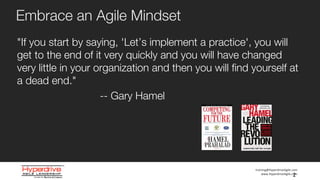 training@HyperdriveAgile.com
www.HyperdriveAgile.com
Embrace an Agile Mindset
"If you start by saying, 'Let’s implement a practice', you will
get to the end of it very quickly and you will have changed
very little in your organization and then you will find yourself at
a dead end."
-- Gary Hamel
2
 