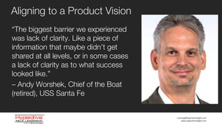 training@HyperdriveAgile.com
www.HyperdriveAgile.com
“The biggest barrier we experienced
was lack of clarity. Like a piece of
information that maybe didn’t get
shared at all levels, or in some cases
a lack of clarity as to what success
looked like.”
– Andy Worshek, Chief of the Boat
(retired), USS Santa Fe
Aligning to a Product Vision
 