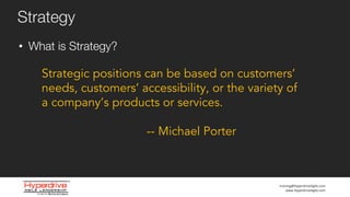 training@HyperdriveAgile.com
www.HyperdriveAgile.com
• What is Strategy?
Strategy
Strategic positions can be based on customers’
needs, customers’ accessibility, or the variety of
a company’s products or services.
-- Michael Porter
 