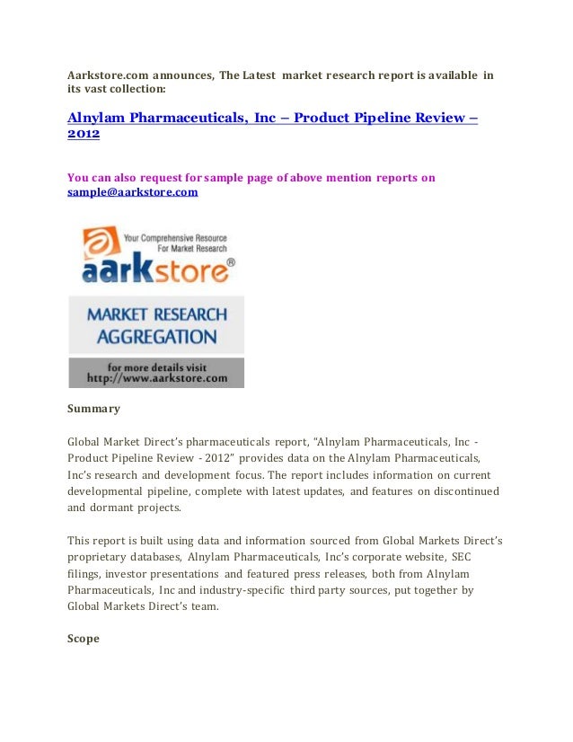 Aarkstore.com announces, The Latest market research report is available in
its vast collection:
Alnylam Pharmaceuticals, Inc – Product Pipeline Review –
2012
You can also request for sample page of above mention reports on
sample@aarkstore.com
Summary
Global Market Direct’s pharmaceuticals report, “Alnylam Pharmaceuticals, Inc -
Product Pipeline Review - 2012” provides data on the Alnylam Pharmaceuticals,
Inc’s research and development focus. The report includes information on current
developmental pipeline, complete with latest updates, and features on discontinued
and dormant projects.
This report is built using data and information sourced from Global Markets Direct’s
proprietary databases, Alnylam Pharmaceuticals, Inc’s corporate website, SEC
filings, investor presentations and featured press releases, both from Alnylam
Pharmaceuticals, Inc and industry-specific third party sources, put together by
Global Markets Direct’s team.
Scope
 