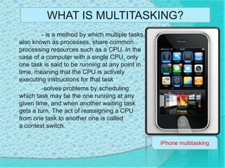 WHAT IS MULTITASKING? - is a method by which multiple tasks, also known as processes, share common processing resources such as a CPU. In the case of a computer with a single CPU, only one task is said to be running at any point in time, meaning that the CPU is actively executing instructions for that task 	-solves problems by scheduling which task may be the one running at any given time, and when another waiting task gets a turn. The act of reassigning a CPU from one task to another one is called a context switch. iPhone multitasking 