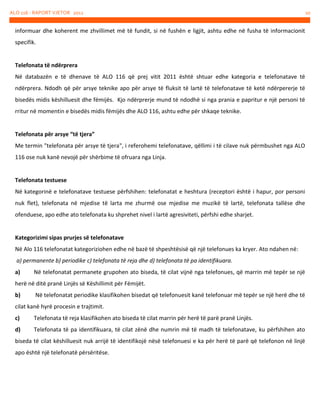 ALO 116 - RAPORT VJETOR 2012

informuar dhe koherent me zhvillimet më të fundit, si në fushën e ligjit, ashtu edhe në fusha të informacionit
specifik.

Telefonata të ndërprera
Në databazën e të dhenave të ALO 116 që prej vitit 2011 është shtuar edhe kategoria e telefonatave të
ndërprera. Ndodh që për arsye teknike apo për arsye të fluksit të lartë të telefonatave të ketë ndërpererje të
bisedës midis këshilluesit dhe fëmijës. Kjo ndërprerje mund të ndodhë si nga prania e papritur e një personi të
rritur në momentin e bisedës midis fëmijës dhe ALO 116, ashtu edhe për shkaqe teknike.

Telefonata për arsye “të tjera”
Me termin "telefonata për arsye të tjera", i referohemi telefonatave, qëllimi i të cilave nuk përmbushet nga ALO
116 ose nuk kanë nevojë për shërbime të ofruara nga Linja.

Telefonata testuese
Në kategorinë e telefonatave testuese përfshihen: telefonatat e heshtura (receptori është i hapur, por personi
nuk flet), telefonata në mjedise të larta me zhurmë ose mjedise me muzikë të lartë, telefonata tallëse dhe
ofenduese, apo edhe ato telefonata ku shprehet nivel i lartë agresiviteti, përfshi edhe sharjet.

Kategorizimi sipas prurjes së telefonatave
Në Alo 116 telefonatat kategoriziohen edhe në bazë të shpeshtësisë që një telefonues ka kryer. Ato ndahen në:
a) permanente b) periodike c) telefonata të reja dhe d) telefonata të pa identifikuara.
a)

Në telefonatat permanete grupohen ato biseda, të cilat vijnë nga telefonues, që marrin më tepër se një

herë në ditë pranë Linjës së Këshillimit për Fëmijët.
b)

Në telefonatat periodike klasifikohen bisedat që telefonuesit kanë telefonuar më tepër se një herë dhe të

cilat kanë hyrë procesin e trajtimit.
c)

Telefonata të reja klasifikohen ato biseda të cilat marrin për herë të parë pranë Linjës.

d)

Telefonata të pa identifikuara, të cilat zënë dhe numrin më të madh të telefonatave, ku përfshihen ato

biseda të cilat këshilluesit nuk arrijë të identifikojë nësë telefonuesi e ka për herë të parë që telefonon në linjë
apo është një telefonatë përsëritëse.

10

 