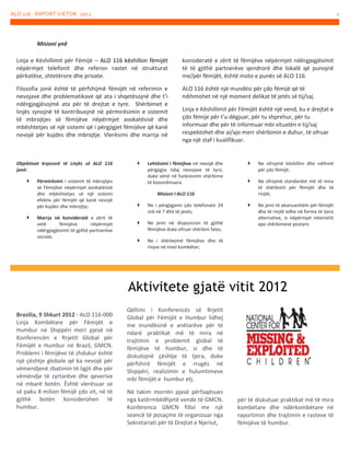 ALO 116 - RAPORT VJETOR 2012

2

Misioni ynë
Linja e Këshillimit për Fëmijë – ALO 116 këshillon fëmijët
nëpërmjet telefonit dhe referon rastet në strukturat
përkatëse, shtetërore dhe private.

konsideratë e zërit të fëmijëve nëpërmjet ndërgjegjësimit
të të gjithë partnerëve qendrorë dhe lokalë që punojnë
me/për fëmijët, është moto e punës së ALO 116.

Filozofia jonë është të përfshijmë fëmijët në referimin e
nevojave dhe problematikave që ata i shqetësojnë dhe t’i
ndërgjegjësojmë ata për të drejtat e tyre. Shërbimet e
linjës synojnë të kontribuojnë në përmirësimin e sistemit
të mbrojtjes së fëmijëve nëpërmjet avokatësisë dhe
mbështetjes së një sistemi që i përgjigjet fëmijëve që kanë
nevojë për kujdes dhe mbrojtje. Vlerësimi dhe marrja në

ALO 116 është një mundësi për çdo fëmijë që të
ndihmohet në një moment delikat të jetës së tij/saj.

Objektivat kryesorë të Linjës së ALO 116
janë:




Përmirësimi i sistemit të mbrojtjes
së Fëmijëve nëpërmjet avokatësisë
dhe mbështetjes së një sistemi
efektiv për fëmijët që kanë nevojë
për kujdes dhe mbrojtje;
Marrja në konsideratë e zërit të
vetë
fëmijëve
nëpërmjet
ndërgjegjësimti të gjithë partnerëve
sociale;



Linja e Këshillimit për Fëmijët është një vend, ku e drejtat e
çdo fëmije për t’u dëgjuar, për tu shprehur, për tu
informuar dhe për të informuar mbi situatën e tij/saj
respektohet dhe ai/ajo merr shërbimin e duhur, të ofruar
nga një staf i kualifikuar.

Lehtësimi i fëmijëve në nevojë dhe
përgjigjia ndaj nevojave të tyre,
duke vënë në funksionim shërbime
të kooordinuara.



Ne ofrojmë këshillim dhe ndihmë
për çdo fëmijë;



Ne ofrojmë standardet më të mira
të shërbimit për fëmijët dhe të
rinjtë;



Ne jemi të aksesueshëm për fëmijët
dhe të rinjtë edhe në forma të tjera
alternative, si nëpërmjet internetit
apo shërbimeve postare.

Misioni I ALO 116


Ne i përgjigjemi çdo telefonate 24
orë në 7 ditë të javës;



Ne jemi në dispozicion të gjithë
fëmijëve duke ofruar shërbim falas;



Ne i shërbejmë fëmijëve dhe të
rinjve në nivel kombëtar;

Aktivitete gjatë vitit 2012
Brazilia, 9 Shkurt 2012 - ALO 116-000
Linja Kombëtare për Fëmijët e
Humbur në Shqipëri mori pjesë në
Konferencën e Rrjetit Global për
Fëmijët e Humbur në Brazil, GMCN.
Problemi i fëmijëve të zhdukur është
një çështje globale që ka nevojë për
vëmendjenë zbatimin të ligjit dhe për
vëmëndje të zyrtarëve dhe qeverive
në mbarë botën. Është vlerësuar se
së paku 8 milion fëmijë çdo vit, në të
gjithë botën konsiderohen të
humbur.

Qëllimi i Konferencës së Rrjetit
Global për Fëmijët e Humbur lidhej
me mundësinë e anëtarëve për të
ndarë praktikat më të mira në
trajtimin e problemit global të
fëmijëve të humbur, si dhe të
diskutojnë çështje të tjera, duke
përfshirë fëmijët e rrugës në
Shqipëri, realizimin e hulumtimeve
mbi fëmijët e humbur etj.
Në takim morrën pjesë përfaqësues
nga katërmbëdhjetë vende të GMCN.
Konferenca GMCN filloi me një
seancë të posaçme të organizuar nga
Sekretariati për të Drejtat e Njeriut,

për të diskutuar praktikat më të mira
kombëtare dhe ndërkombëtare në
raportimin dhe trajtimin e rasteve të
fëmijëve të humbur.

 