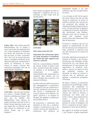 ALO 116 - RAPORT VJETOR 2012

3

Kemi nevojë të tregojmë që edhe ne
Shqiptarët e Shqiperisë jemi po aq
filantrope sa edhe miqtë tanë që
jetojnë jashtë!

8 Mars, 2012 - Dita e Nënes apo Dita
Ndërkombëtare për të Drejtat e
Gruas mbarti dhe një ndodhi për ALO
116- Linjën Kombëtare të Këshillimit
për Fëmijë. Në restorantin Far East
pati një event, ku ishte i pranishëm
stafi i ALO 116 me kutinë dhurimit,
nga ku u mblodhen 24,700 lek, që do
shkojnë të gjitha për vazhdimësinë e
ofrimit të shërbimeve të linjës:
referim të rasteve, informim dhe
mbështetje psikologjike 24/7 për të
gjithë fëmijët e Shqipërisë!

4 Prill 2012 - ALO 116 hapi fushatën
nën moton e “GLOBAL GIVING”. Kjo
fushatë u udhëhoq nga motoja: “SOT
ALO
116
KA
NEVOJE
PER
MBESHTETJEN TUAJ! Dhuroni te
paktën 10 USD per ALO 116 në sitin e
Global Giving nëpërmjet kartës suaj
apo Paypal dhe na ndihmoni që në
këtë mënyrë të ndihmojmë sa më
shumë fëmijë nga e gjithë
Shqipëria”.

6 Prill 2012
Ditё e Hapur pranё ALO 116
Organizatat dhe Institucionet njihen
me Linjёn Kombёtare tё Kёshillimit
pёr Fёmijё dhe japin sugjerime pёr
sistemin e referimit.
ALO 116 – Linja Kombёtare e Kёshillit
pёr Fёmijё, zhvilloi në datën 6 prill
2012 njё ditё tё hapur dhe mirёpriti
nё mjediset e saj pёrfaqёsues tё
institucioneve
publike,
ndёrkombёtare dhe organizatave tё
shoqёrisё civile sidomos ato me
fokus mbrojtjen dhe avancimin e tё
drejtave tё fёmijёve.
Ky takim kishte pёr qёllim informimin
dhe ndёrgjegjёsimin e organizatave
tё shoqёrisё civile pёr ekzistencёn e
ALO 116, shёrbimet e ofruara prej saj
dhe format e bashkёpunimit qё
mund tё ngrihen nё tё ardhmen, me
qёllim avancimin e tё drejtave tё
fёmijёve dhe zgjidhjen e problemeve
dhe çёshtjeve tё tyre.
Nё prezantimin e shёrbimeve dhe
aktivitetit tё ALO 116 u evidentua
rёndёsia e funksionimit tё saj, si njё
shёrbim esencial pёr identifikimin e
problemeve dhe çёshtjeve qё

shqetёsojnё fёmijёt e qё janё
evidentuar nga ALO 116 gjatё kёtyre
tre viteve.
U vu nё dukje se ALO 116 ka ngritur
njё sistem referimi pёr çdo rast dhe
nevojё tё evidentuar, ka arritur tё
mbledhё statistika dhe informacion
mbi problemet dhe çёshtjet qё
shqetёsojnё fёmijёt shqiptarё dhe ka
arritur tё japё kontribut nё zgjidhjen
e problemeve tё dhunёs, shfrytёzimit
dhe diskriminimit ndaj fёmijёve.
Gjithashtu ALO 116 ka mundur tё
lobojё
dhe
advokojё
pranё
institucioneve falё informacionit dhe
dijes sё akumuluar.
Prezantimi u shoqёrua nga njё seri
pyetjesh tё pjesёmarrёsve tё cilёt
ishin tё interesuar pёr funksionimin e
linjёs, problemet e raportuara prej
tyre dhe funksionimit tё sistemit tё
rreferimit.
Falё edhe ndёrhyrjes konstruktive tё
Avokatit tё Popullit Z. Igli Totozani,
Komisioneres pёr Mbrojtjen kundёr
Diskriminimit Znj. Irma Baraku dhe
pёrfaqёsuesve tё institucioneve dhe
organizatave tё shoqёrisё civile,
debati u avancua nё raport me disa
nga
problemet
kryesore
qё
ekzistojnё nё lidhje me sistemin e
referimit dhe tё ndёrhyrjes pёr
zgjidhjen e problemeve emergjente
tё fёmijёve.
Nё debat u diskutua, se pavarёsisht
ekzistencёs sё njё profili ligjor, efektit
koordinues dhe mbёshtetës sё
Shёrbimit Social, ALO 116 duhet tё
ndjekё dhe monitorojё çdo rast tё
referuar pёr shkak se efiçenca e
shёrbimeve nuk ёshtё ende nё
nivelin e duhur. Sipas pjesёmarrёsve
sistemi i referimit duhet tё
funksionojё nё atё mёnyrё qё
çёshtjet tё arrijnё tё delegohen tek
OJF-tё si organizma qё kanё ngritur
kapacitetin e duhur pёr tё ndёrhyrё.
Me sugjerim tё Avokatit tё Popullit,
Z. Igli Totozani, tё gjitha organizatat

 