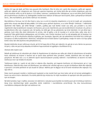 ALO 116 - RAPORT VJETOR 2012

Kështu G.K nga një djalë, që fliste mes pauzash dhe heshtjesh, filloi të ishte më i qartë dhe ekspresiv, qoftë për ngjarjet,
qoftë për ndjesitë, që i shoqëronin ato. Fliste për veprime impulsive, që i kishte bërë dhe që e kishin shqetësuar, pasi nuk
kishin rezultuar ashtu siç do të donte ai. G.K ndihej i vetmuar, i pashpresë dhe i dëshpëruar, aq sa nuk dinte çfarë të bënte
për të përmirësuar situatën e tij. Dalëngadalë, bisedat tona ndaluan së fokusuari tek të tjerët, duke u përqendruar tërësisht
tek G… dhe marrëdhënia, që ai kishte ndërtuar me vetveten.
Marrëdhënia e formuar me G.K dha frytet e veta, kur ai arriti të shprehte shqetësimin e tij më të madh, që i provokonte
gjithë këto situata me doza të larta ankthi. G.K kishte pasur përherë dyshimin, se ai ishte fëmijë i birësuar. I ndërtonte
dyshimet mbi faktin, që ishtë fëmijë i vetëm, çuditej pse nuk kishte motër ose vëlla, pse prindërit e tij ishin
neglizhentë ndaj tij (plotësonin nevojat e tij finaciare, por jo ato shpirtërore), pse ata kundërshtonin iniciativat e tij, përse e
kundërshtonin dhe nuk e kuptonin atë. Së bashku me këtë gjë, G.K po përjetonte nje krizë identiteti. Ai nuk dinte kujt i
përkiste, kush ishte dhe çfarë dëshironte të arrinte, mbi të gjitha a do të mundej ai ti arrinte këto, edhe nëse do ti
kuptonte? Mes gjithë këtyre pikëpyetjeve, që G.K kishte, nuk e kishte menduar kurrë se një përpjekje për të biseduar me
prindërit e tij, do të ndryshonte ndoshta jo gjithçka, por shumëçka. Sigurisht, për një adoleshent nuk është fort e lehtë për
të kuptuar se edhe kundërshtimi i dëshirave, ndonjëherë do të thotë dashuri e përkujdesje, madje në rastin e G.K kjo sjellje
kishte nxitur deri dhe dyshime mbi përkatësinë e tij...
Bisedat telefonike së pari ndihmuan shumë, që G.K të hapej dhe të fliste për ndjesitë e tij, gjë që ai nuk e bënte me persona
të tjerë, si dhe më pas të dy sëbashku të hidhnim hapa konkretë në zgjidhjen e konflikteve të tij.
Vlerësim dhe trajtim rasti
Ndodh që telefonues të ndryshëm për shkak të shqetësimeve të ndyshme por edhe për shkak të ndryshimeve në karakter
hasin vështirësi në krijimin e besimit tek te tjertë duke përfshirë këtu prindërit, shokët, këshillusit dhe më tepër të
panjohurit. Në këtë rast u vu re pikërisht dyzimi besim/mosbesim prandaj ndërtimi i marrëdhënies së besimit me këtë
telefonues merr një rëndësi të vëcantë.
Telefonuesi duket jo i qartë në atë çfarë ai ndjente dhe shprehte, që tregonte konfuzion në informacionin që ai i jep
këshillueses. Pikërisht këtu futet roli këshillueses, pra ndihma që i ofrohet nga ana e saj për të kthjelluar idetë dhe ndjenjat
e personit i cili është përfshirë në një situatë të caktuar. Ndihma për të dëgjuar më zë të lartë mendimet dhe ndjenjat e tij
nga vetë ai.
Duke marrë parasysh moshën e telefonuesit kuptojmë se kjo moshë herë pas here kalon atë që në termat psikologjikë e
hasim me emrin krizë e identitetit. Pra është pikërisht kjo mosha kur të rinjtë mundohen të sqarojnë rolin dhe pozicionin e
tyre në shoqëri.
Në këtë kontekst, hapi i rradhës, konsiston në ndërtimin e një plani pune bashkë me telefonuesin për të lehtësuar kalimin e
kësaj krize identiteti.Hapi tjetër pasardhës është rindërtimi i marrëdhënies prind-fëmijë. Pas disa komunikimeve
marrëdhënia shkëputet dhe djali nuk telefonon më.

30

 