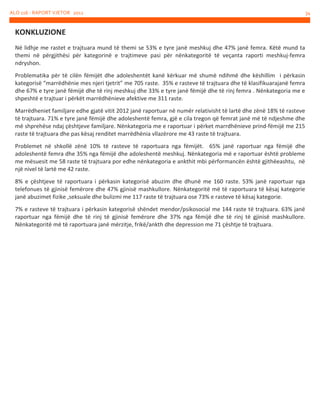 ALO 116 - RAPORT VJETOR 2012

KONKLUZIONE
Në lidhje me rastet e trajtuara mund të themi se 53% e tyre janë meshkuj dhe 47% janë femra. Këtë mund ta
themi në përgjithësi për kategorinë e trajtimeve pasi për nënkategoritë të veçanta raporti meshkuj-femra
ndryshon.
Problematika për të cilën fëmijët dhe adoleshentët kanë kërkuar më shumë ndihmë dhe këshillim i përkasin
kategorisë “marrëdhënie mes njeri tjetrit” me 705 raste. 35% e rasteve të trajtuara dhe të klasifikuarajanë femra
dhe 67% e tyre janë fëmijë dhe të rinj meshkuj dhe 33% e tyre janë fëmijë dhe të rinj femra . Nënkategoria me e
shpeshtë e trajtuar i përkët marrëdhënieve afektive me 311 raste.
Marrëdheniet familjare edhe gjatë vitit 2012 janë raportuar në numër relativisht të lartë dhe zënë 18% të rasteve
të trajtuara. 71% e tyre janë fëmijë dhe adoleshentë femra, gjë e cila tregon që femrat janë më të ndjeshme dhe
më shprehëse ndaj çështjeve familjare. Nënkategoria me e raportuar i përket marrdhënieve prind-fëmijë me 215
raste të trajtuara dhe pas kësaj renditet marrëdhënia vllazërore me 43 raste të trajtuara.
Problemet në shkollë zënë 10% të rasteve të raportuara nga fëmijët. 65% janë raportuar nga fëmijë dhe
adoleshentë femra dhe 35% nga fëmijë dhe adoleshentë meshkuj. Nënkategoria më e raportuar është probleme
me mësuesit me 58 raste të trajtuara por edhe nënkategoria e ankthit mbi përformancën është gjithëeashtu, në
një nivel të lartë me 42 raste.
8% e çështjeve të raportuara i përkasin kategorisë abuzim dhe dhunë me 160 raste. 53% janë raportuar nga
telefonues të gjinisë femërore dhe 47% gjinisë mashkullore. Nënkategoritë më të raportuara të kësaj kategorie
janë abuzimet fizike ,seksuale dhe bulizmi me 117 raste të trajtuara ose 73% e rasteve të kësaj kategorie.
7% e rasteve të trajtuara i përkasin kategorisë shëndet mendor/psikosocial me 144 raste të trajtuara. 63% janë
raportuar nga fëmijë dhe të rinj të gjinisë femërore dhe 37% nga fëmijë dhe të rinj të gjinisë mashkullore.
Nënkategoritë më të raportuara janë mërzitje, frikë/ankth dhe depression me 71 çështje të trajtuara.

34

 