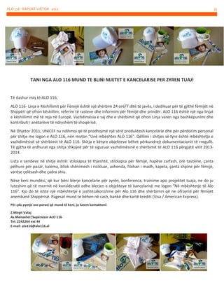 ALO 116 - RAPORT VJETOR 2012

TANI NGA ALO 116 MUND TE BLINI MJETET E KANCELARISE PER ZYREN TUAJ!

Të dashur miq të ALO 116,
ALO 116- Linja e Këshillimit për Fëmijë është një shërbim 24 orë/7 ditë të javës, i dedikuar për të gjithë fëmijët në
Shqipëri që ofron këshillim, referim të rasteve dhe informim për fëmijë dhe prindër. ALO 116 është një nga linjat
e këshillimit më të reja në Europë. Vazhdimësia e saj dhe e shërbimit që ofron Linja varen nga bashkëpunimi dhe
kontributi i anëtarëve të ndryshëm të shoqërisë.
Në Dhjetor 2011, UNICEF na ndihmoi që të prodhojmë një sërë produktesh kancelarie dhe për përdorim personal
për shitje me logon e ALO 116, nën moton "Unë mbështes ALO 116". Qëllimi i shitjes së tyre është mbështetja e
vazhdimësisë së shërbimit të ALO 116. Shitja e këtyre objekteve bëhet përkundrejt dokumentacionit të rregullt.
Të gjitha të ardhurat nga shitja shkojnë për të siguruar vazhdimësinë e shërbimit të ALO 116 përgjatë vitit 20132014.
Lista e sendeve në shitje është: stilolapsa të thjeshtë, stilolapsa për fëmijë, hapëse zarfash, orë tavoline, çanta
pëlhure për pazar, kalema, bllok shënimesh i ricikluar, axhenda, filxhan i madh, kapela, çanta shpine për fëmijë,
varëse çelësash dhe çadra shiu.
Nëse keni mundësi, që kur bëni blerje kancelarie për zyrën, konferenca, trainime apo projektet tuaja, ne do ju
luteshim që të merrnit në konsideratë edhe blerjen e objekteve të kancelarisë me logon “Në mbështetje të Alo
116”. Kjo do të ishte një mbështetje e jashtëzakonshme për Alo 116 dhe shërbimin që ne ofrojmë për fëmijët
anembanë Shqipërisë. Pagesat mund te bëhen në cash, bankë dhe kartë krediti (Visa / American Express).
Për çdo pyetje ose porosi që mund të keni, ju lutem kontaktoni:
Z.Mirgit Vataj
As.Menaxher/Supervizor ALO 116
Tel: 2242264 ext 44
E-mail: alo116@alo116.al

35

 