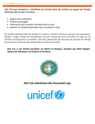 ALO 116 - RAPORT VJETOR 2012

ALO 116-Linja Kombëtare e Këshillimit për Fëmijë është një shërbim pa pagesë për fëmijët
24/24 çdo ditë të javës I cili ofron:





Dëgjim aktiv të fëmijëve
Këshillim psikologjik
Informacion për të drejtat e fëmijëve dhe të rinjve
Referim në shërbimet përkatëse sipas specifikës së rastit.

Ky shërbim përqëndrohet tek fëmijët në nevojë si: fëmijët e dhunuar, abuzuar apo keqtrajtuar,
fëmijët e rrugës, fëmijët që shfrytëzohen në punë, fëmijët që janë në konflikt me ligjin etj. Ky
shërbim nuk përjashton as prindërit, mësuesit, edukatorët apo personat që punojnë me fëmijët
dhe personat e intersuar për çështje lidhur me dhe për fëmijët.
ALO 116, si një shërbim kombëtar në ndihmë të fëmijëve, zbatohet nga CRCA ShqipëriQëndra për Mbrojtjen e të Drejtave të Fëmijeve:

ALO 116 mbështetet dhe financohet nga:

37

 
