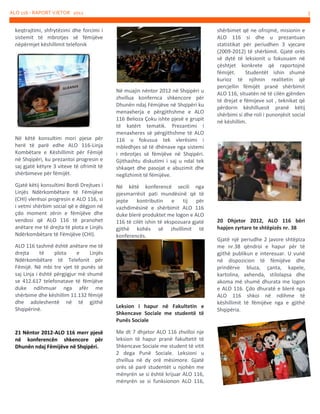 ALO 116 - RAPORT VJETOR 2012

5

keqtrajtimi, shfrytëzimi dhe forcimi i
sistemit të mbrotjes së fëmijëve
nëpërmjet këshillimit telefonik

Në këtë konsultim mori pjese për
herë të parë edhe ALO 116-Linja
Kombëtare e Këshillimit për Fëmijë
në Shqipëri, ku prezantoi progresin e
saj gjatë këtyre 3 viteve të ofrimit të
shërbimeve për fëmijët.

Në muajin nëntor 2012 në Shqipëri u
zhvillua konfernca shkencore për
Dhunën ndaj Fëmijëve në Shqipëri ku
menaxherja e përgjithshme e ALO
116 Belioza Çoku ishte pjesë e grupit
të katërt tematik. Prezantimi i
menaxheres së përgjithshme të ALO
116 u fokusua tek vlerësimi i
mbledhjes së të dhënave nga sistemi
i mbrotjes së fëmijëve në Shqipëri.
Gjithashtu diskutimi i saj u ndal tek
shkaqet dhe pasojat e abuzimit dhe
neglizhimit të fëmijëve.

Gjatë këtij konsultimi Bordi Drejtues i
Linjës Ndërkombëtare të Fëmijëve
(CHI) vlerësoi progresin e ALO 116, si
i vetmi shërbim social që e dëgjon në
çdo moment zërin e fëmijëve dhe
vendosi që ALO 116 të pranohet
anëtare me të drejta të plota e Linjës
Ndërkombëtare të Fëmijëve (CHI).

Në këtë konferencë secili nga
pjesmarrësit pati mundësinë që të
jepte kontributin e tij për
vazhdimësinë e shërbimit ALO 116
duke blerë produktet me logon e ALO
116 të cilët ishin të ekspozuara gjatë
gjithë kohës së zhvillimit të
konferencës.

ALO 116 tashmë është anëtare me të
drejta
të
plota
e
Linjës
Ndërkombëtare të Telefonit për
Fëmijë. Në mbi tre vjet të punës së
saj Linja i është përgjigjur më shumë
se 412.617 telefonatave të fëmijëve
duke ndihmuar nga afër me
shërbime dhe këshillim 11.132 fëmijë
dhe adoleshentë në të gjithë
Shqipërinë.

21 Nëntor 2012-ALO 116 merr pjesë
në konferencën shkencore për
Dhunën ndaj Fëmijëve në Shqipëri.

Leksion i hapur në Fakultetin e
Shkencave Sociale me studentë të
Punës Sociale
Me dt 7 dhjetor ALO 116 zhvilloi nje
leksion të hapur pranë fakultetit të
Shkencave Sociale me student të vitit
2 dega Punë Sociale. Leksioni u
zhvillua në dy orë mësimore. Gjatë
orës së parë studentët u njohën me
mënyrën se si është krijuar ALO 116,
mënyrën se si funksionon ALO 116,

shërbimet që ne ofrojmë, misionin e
ALO 116 si dhe u prezantuan
statistikat për periudhen 3 vjecare
(2009-2012) të shërbimit. Gjatë orës
së dytë të leksionit u fokusuam në
çështjet konkrete që raportojnë
fëmijët.
Studentët ishin shumë
kurioz të njihnin realitetin që
percjellin fëmijët pranë shërbimit
ALO 116, situatën në të cilën gjënden
të drejat e fëmijeve sot , teknikat që
përdorin këshilluesit pranë këtij
shërbimi si dhe roli i punonjësit social
në këshillim.

20 Dhjetor 2012, ALO 116 bëri
hapjen zyrtare te shtëpizës nr. 38
Gjatë një periudhe 2 javore shtëpiza
me nr.38 qëndroi e hapur për të
gjithë publikun e interesuar. U vunë
në dispozicion të fëmijëve dhe
prindërve bluza, çanta, kapele,
kartolina, axhenda, stilolapsa dhe
akoma më shumë dhurata me logon
e ALO 116. Çdo dhuratë e blerë nga
ALO 116 shkoi në ndihme të
këshillimit të fëmijëve nga e gjithë
Shqipëria.

 