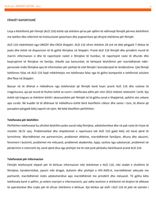 ALO 116 - RAPORT VJETOR 2012

FËMIJËT RAPORTOJNË

Linja e Këshillimit për Fëmijë (ALO 116) është një shërbim që ka për qëllim të ndihmojë fëmijët përmes këshillimit
me telefon dhe referimit në Institucionet qeveritare dhe joqeveritare që ofrojnë shërbime për fëmijët.
ALO 116 mbështetet nga UNICEF dhe CRCA Shqipëri. ALO 116 ofron shërbim 24 orë në ditë përgjatë 7 ditëve të
javës dhe është në dispozicion të të gjithë fëmijëve në Shqipëri. Pranë ALO 116 fëmijët dhe prindërit mund të
marrin informacion si dhe të raportojnë rastet e fëmijëve të humbur, të raportojnë raste të dhunës dhe
keqtrajtimit të fëmijëve në familje, shkollë ose komunitet; të kërkojnë këshillimin për marrëdhëniet ndërpersonale midis fëmijëve apo të informohen për çështje të cilat fëmijët i konsiderojnë të rëndësishme . Çdo fëmijë
telefonon falas në ALO 116 faqë mbështetjes me telefonata falas nga të gjitha kompanitë e telefonisë celulare
dhe fikse në Shqipëri.
Bazuar në të dhënat e mbledhura nga telefonatat që fëmijët kanë kryer pranë ALO 116 dhe rasteve të
rregjisturara, ajo që mund të thuhet është se numri i telefonata edhe për vitin 2012 mbetet relativisht i lartë. Kjo
është një tregues se shërbimi është i aksesueshëm për fëmijët në të gjitha zonat e Shqipërisë, qofshin ato urbane
apo rurale. Në kuadër të të dhënave të mbledhura është bërë klasifikimi cilësor dhe sasior i tyre, të dhena që
paraqiten përgjatë këtij raporti në vijim. Në këtë klasifikim përfshihen:

Telefonata për këshillim:
Përfshihen telefonatat ku ofrohet këshillim psiko-social ndaj fëmijëve, adoleshentëve dhe në pak raste të rinjve të
moshës 18-21 vjeç. Problematikat dhe shqetësimet e raportuara tek ALO 116 gjatë këtij viti kanë qënë të
larmishme. Marrëdhëniet me partnerin/en, problemet afektive, marrëdhëniet familjare, dhuna dhe abuzimi,
fenomeni i bulizmit, problemet me mësuesit, problemet akademike, lypja, varësia nga substancat, problemet në
përdorimin e internetit etj, kanë qënë disa nga çështjet me të cilat janë përballur këshilluesit pranë ALO 116.

Telefonatat për Informacion
Fëmijët telefonojnë shpesh për të kërkuar informacion mbi shërbimet e ALO 116, mbi stadet e zhvillimit të
fëmijëve, karakteristikat, pyesin mbi drogat, duhanin dhe çështjet e HIV-AIDS-it, marrëdhëniet seksuale me
partnerët, marrëdhëniet midis adoleshentëve apo marrëdhëniet me prindërit dhe mësuesit. Të gjitha këto
telefonata kanë si qëllim, jo vetëm marrjen e informacionit, por edhe testimin e shërbimit në drejtim të aftësive
të operatorëve dhe Linjës për të ofruar shërbimin e kërkuar. Kjo kërkon që stafi i ALO 116 të jetë në vijimësi i

9

 