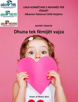 LINJA KOMBËTARE E NDIHMËS PËR
FËMIJËT
Albanian National Child Helpline

RAPORT TEMATIK

Dhuna tek fëmijët vajza

Tiranë, 25 Nëntor 2013

 
