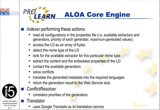 Indexer  performing these actions: read all configurations in the properties file (i.e. available extractors and generators, priority of each generator, maximum generated values) access the LO as an array of bytes detect the mime type of the LO look for the available extractor for this particular mime type extract the content and the embedded properties of the LO contact the available generators solve conflicts translate the generated metadata into the required languages return the generation result to the Web Service stub  ConflictResolver considers priorities of the generators Translator uses Google Translate as its translation service ALOA Core Engine 