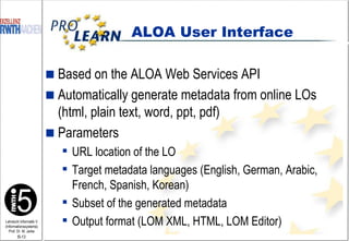 Based on the ALOA Web Services API Automatically generate metadata from online LOs (html, plain text, word, ppt, pdf) Parameters URL location of the LO Target metadata languages (English, German, Arabic, French, Spanish, Korean) Subset of the generated metadata Output format (LOM XML, HTML, LOM Editor) ALOA User Interface 