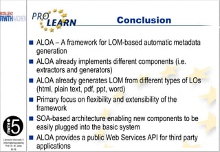 ALOA – A framework for LOM-based automatic metadata generation ALOA already implements different components (i.e. extractors and generators) ALOA already generates LOM from different types of LOs (html, plain text, pdf, ppt, word) Primary focus on flexibility and extensibility of the framework SOA-based architecture enabling new components to be easily plugged into the basic system ALOA provides a public Web Services API for third party applications Conclusion 
