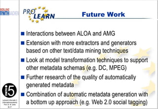 Interactions between ALOA and AMG Extension with more extractors and generators based on other text/data mining techniques Look at model transformation techniques to support other metadata schemas (e.g. DC, MPEG) Further research of the quality of automatically generated metadata Combination of automatic metadata generation with a bottom up approach (e.g. Web 2.0 social tagging) Future Work 