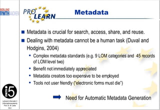 Metadata Metadata is crucial for search, access, share, and reuse.  Dealing with metadata cannot be a human task (Duval and Hodgins, 2004)   Complex metadata standards (e.g. 9 LOM categories and  45 records of LOM level two) Benefit not immediately appreciated Metadata creators too expensive to be employed Tools not user friendly (“electronic forms must die”) Need for Automatic Metadata Generation 
