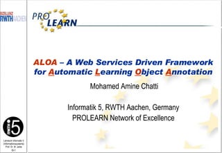Mohamed Amine Chatti Informatik 5, RWTH Aachen, Germany PROLEARN Network of Excellence ALOA  – A Web Services Driven Framework for  A utomatic  L earning  O bject  A nnotation 