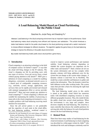 TSINGHUA SCIENCE AND TECHNOLOGY 
ISSNl l1007-0214l l04/12l lpp34-39 
Volume 18, Number 1, February 2013 
A Load Balancing Model Based on Cloud Partitioning 
for the Public Cloud 
Gaochao Xu, Junjie Pang, and Xiaodong Fu 
Abstract: Load balancing in the cloud computing environment has an important impact on the performance. Good 
load balancing makes cloud computing more efficient and improves user satisfaction. This article introduces a 
better load balance model for the public cloud based on the cloud partitioning concept with a switch mechanism 
to choose different strategies for different situations. The algorithm applies the game theory to the load balancing 
strategy to improve the efficiency in the public cloud environment. 
Key words: load balancing model; public cloud; cloud partition; game theory 
1 Introduction 
Cloud computing is an attracting technology in the field 
of computer science. In Gartner’s report[1], it says that 
the cloud will bring changes to the IT industry. The 
cloud is changing our life by providing users with 
new types of services. Users get service from a cloud 
without paying attention to the details[2]. NIST gave a 
definition of cloud computing as a model for enabling 
ubiquitous, convenient, on-demand network access to 
a shared pool of configurable computing resources 
(e.g., networks, servers, storage, applications, and 
services) that can be rapidly provisioned and released 
with minimal management effort or service provider 
interaction[3]. More and more people pay attention to 
cloud computing[4, 5]. Cloud computing is efficient and 
scalable but maintaining the stability of processing so 
many jobs in the cloud computing environment is a very 
complex problem with load balancing receiving much 
attention for researchers. 
Since the job arrival pattern is not predictable 
and the capacities of each node in the cloud differ, 
for load balancing problem, workload control is 
 Gaochao Xu and Xiaodong Fu are with College of Computer 
Science and Technology, Jilin University, Changchun 130012, 
China. E-mail: fxugc, fuxdg@jlu.edu.cn. 
 Junjie Pang is with College of Software, Jilin University, 
Changchun 130012, China. E-mail: pjjconan@eyou.com. 
To whom correspondence should be addressed. 
Manuscript received: 2012-12-14; accepted: 2013-01-15 
crucial to improve system performance and maintain 
stability. Load balancing schemes depending on 
whether the system dynamics are important can be 
either static and dynamic[6]. Static schemes do not use 
the system information and are less complex while 
dynamic schemes will bring additional costs for the 
system but can change as the system status changes. A 
dynamic scheme is used here for its flexibility. The 
model has a main controller and balancers to gather and 
analyze the information. Thus, the dynamic control has 
little influence on the other working nodes. The system 
status then provides a basis for choosing the right load 
balancing strategy. 
The load balancing model given in this article 
is aimed at the public cloud which has numerous 
nodes with distributed computing resources in many 
different geographic locations. Thus, this model divides 
the public cloud into several cloud partitions. When 
the environment is very large and complex, these 
divisions simplify the load balancing. The cloud has a 
main controller that chooses the suitable partitions for 
arriving jobs while the balancer for each cloud partition 
chooses the best load balancing strategy. 
2 Related Work 
There have been many studies of load balancing for the 
cloud environment. Load balancing in cloud computing 
was described in a white paper written by Adler[7] who 
introduced the tools and techniques commonly used for 
 