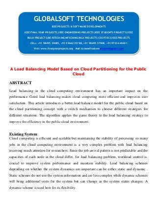 A Load Balancing Model Based on Cloud Partitioning for the Public
Cloud
ABSTRACT
Load balancing in the cloud computing environment has an important impact on the
performance. Good load balancing makes cloud computing more efﬁcient and improves user
satisfaction. This article introduces a better load balance model for the public cloud based on
the cloud partitioning concept with a switch mechanism to choose different strategies for
different situations. The algorithm applies the game theory to the load balancing strategy to
improve the efﬁciency in the public cloud environment.
Existing System
Cloud computing is efﬁcient and scalable but maintaining the stability of processing so many
jobs in the cloud computing environment is a very complex problem with load balancing
receiving much attention for researchers. Since the job arrival pattern is not predictable and the
capacities of each node in the cloud differ, for load balancing problem, workload control is.
crucial to improve system performance and maintain stability. Load balancing schemes
depending on whether the system dynamics are important can be either static and dynamic .
Static schemes do not use the system information and are less complex while dynamic schemes
will bring additional costs for the system but can change as the system status changes. A
dynamic scheme is used here for its ﬂexibility.
GLOBALSOFT TECHNOLOGIES
IEEE PROJECTS & SOFTWARE DEVELOPMENTS
IEEE FINAL YEAR PROJECTS|IEEE ENGINEERING PROJECTS|IEEE STUDENTS PROJECTS|IEEE
BULK PROJECTS|BE/BTECH/ME/MTECH/MS/MCA PROJECTS|CSE/IT/ECE/EEE PROJECTS
CELL: +91 98495 39085, +91 99662 35788, +91 98495 57908, +91 97014 40401
Visit: www.finalyearprojects.org Mail to:ieeefinalsemprojects@gmail.com
 