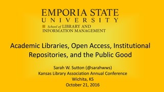 Academic Libraries, Open Access, Institutional
Repositories, and the Public Good
Sarah W. Sutton (@sarahwws)
Kansas Library Association Annual Conference
Wichita, KS
October 21, 2016
 