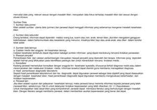 mencatat data yang relevan sesuai dengan masalah klien, merupakan data fokus terhadap masalah klien dan sesuai dengan
situasi khusus.

Sumber Data
1. Sumber data primer
Klien adalah sumber utama data (primer) dan perawat dapat menggali informasi yang sebenarnya mengenai masalah kesehatan
klien.

2. Sumber data sekunder
Orang terdekat, informasi dapat diperoleh melalui orang tua, suami atau istri, anak, teman klien, jika klien mengalami gangguan
keterbatasan dalam berkomunikasi atau kesadaran yang menurun, misalnya klien bayi atau anak-anak, atau klien dalam kondisi
tidak sadar.

3. Sumber data lainnya
a. Catatan medis dan anggota tim kesehatan lainnya.
Catatan kesehatan terdahulu dapat digunakan sebagai sumber informasi yang dapat mendukung rencana tindakan perawatan.
b. Riwayat penyakit
Pemeriksaan fisik dan catatan perkembangan merupakan riwayat penyakit yang diperoleh dari terapis. Informasi yang diperoleh
adalah hal-hal yang difokuskan pada identifikasi patologis dan untuk menentukan rencana tindakan medis.
c. Konsultasi
Kadang perawat memerlukan konsultasi dengan anggota tim kesehatan spesialis, khususnya terkait diagnosa medis atau dalam
merencanakan dan melakukan tindakan medis. Informasi tersebut dapat diambil guna membantu menegakkan diagnosa.
d. Hasil pemeriksaan diagnostik/ laboratoris
Seperti hasil pemeriksaan laboratorium dan tes diagnostik, dapat digunakan perawat sebagai data objektif yang dapat disesuaikan
dengan masalah kesehatan klien. Hasil pemeriksaan diagnostik dapat digunakan membantu mengevaluasi keberhasilan dari
tindakan keperawatan.
e. Perawat lain
Jika klien adalah rujukan dari pelayanan kesehatan lainnya, maka perawat harus meminta informasi kepada perawat yang telah
merawat klien sebelumnya. Hal ini untuk kelanjutan tindakan keperawatan yang telah diberikan.<br > f. Kepustakaan.
Untuk mendapatkan data dasar klien yang komprehensif, perawat dapat membaca literatur yang berhubungan dengan masalah
klien. Dengan literatur sangat membantu perawat dalam memberikan asuhan keperawatan yang benar dan tepat.
 