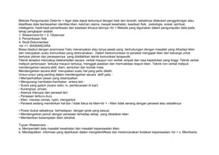 Metode Pengumpulan Data<br > Agar data dapat terkumpul dengan baik dan terarah, sebaiknya dilakukan penggolongan atau
klasifikasi data berdasarkan identitas klien, keluhan utama, riwayat kesehatan, keadaan fisik, psikologis, sosial, spiritual,
intelegensi, hasil-hasil pemeriksaan dan keadaan khusus lainnya.<br > Metoda yang digunakan dalam pengumpulan data pada
tahap pengkajian adalah
1. Wawancara<br > 2. Observasi
3. Pemeriksaan fisik
4. Studi Dokumentasi
<br >1. WAWANCARA
Biasa disebut dengan anamnesa Yaitu menanyakan atau tanya jawab yang berhubungan dengan masalah yang dihadapi klien
dan merupakan suatu komunikasi yang direncanakan. Dalam berkomunikasi ini perawat mengajak klien dan keluarga untuk
bertukar pikiran dan perasaannya yang diistilahkan teknik komunikasi terapeutik.
Teknik tersebut mencakup keterampilan secara verbal maupun non verbal, empati dan rasa kepedulian yang tinggi. Teknik verbal
meliputi pertanyaan terbuka maupun tertutup, menggali jawaban dan memvalidasi respon klien. Teknik non verbal meliputi
mendengarkan secara aktif, diam, sentuhan dan kontak mata.
Mendengarkan secara aktif merupakan suatu hal yang perlu dilatih.
Unsur-unsur yang penting dalam mendengarkan secara aktif yaitu :
• Memperhatikan pesan yang disampaikan
• Mengurangi hambatan-hambatan antara lain :
- Suara yang gaduh (suara radio, tv, pembicaraan di luar)
- Kurangnya privasi
- Adanya interupsi dari perawat lain
- Perasaan terburu-buru
- Klien merasa cemas, nyeri, mengantuk
- Perawat sedang memikirkan hal lain / tidak fokus ke klien<br > - Klien tidak senang dengan perawat atau sebaliknya

• Posisi duduk sebaiknya berhadapan, dengan jarak yang sesuai.
• Mendengarkan penuh dengan perasaan terhadap setiap yang dikatakan klien
• Memberikan kesempatan klien istirahat

Tujuan Wawancara :
a. Memperoleh data masalah kesehatan dan masalah keperawatan klien.
b. Mendapatkan informasi yang diperlukan dalam mengidentifikasi dan merencanakan tindakan keperawatan.<br > c. Membantu
 