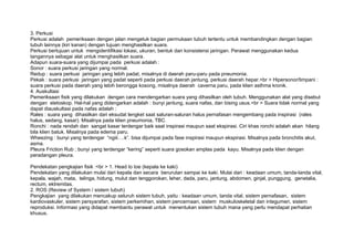 3. Perkusi
Perkusi adalah pemeriksaan dengan jalan mengetuk bagian permukaan tubuh tertentu untuk membandingkan dengan bagian
tubuh lainnya (kiri kanan) dengan tujuan menghasilkan suara.
Perkusi bertujuan untuk mengidentifikasi lokasi, ukuran, bentuk dan konsistensi jaringan. Perawat menggunakan kedua
tangannya sebagai alat untuk menghasilkan suara.
Adapun suara-suara yang dijumpai pada perkusi adalah :
Sonor : suara perkusi jaringan yang normal.
Redup : suara perkusi jaringan yang lebih padat, misalnya di daerah paru-paru pada pneumonia.
Pekak : suara perkusi jaringan yang padat seperti pada perkusi daerah jantung, perkusi daerah hepar.<br > Hipersonor/timpani :
suara perkusi pada daerah yang lebih berongga kosong, misalnya daerah caverna paru, pada klien asthma kronik.
4. Auskultasi
Pemeriksaan fisik yang dilakukan dengan cara mendengarkan suara yang dihasilkan oleh tubuh. Menggunakan alat yang disebut
dengan stetoskop. Hal-hal yang didengarkan adalah : bunyi jantung, suara nafas, dan bising usus.<br > Suara tidak normal yang
dapat diauskultasi pada nafas adalah :
Rales : suara yang dihasilkan dari eksudat lengket saat saluran-saluran halus pernafasan mengembang pada inspirasi (rales
halus, sedang, kasar). Misalnya pada klien pneumonia, TBC.
Ronchi : nada rendah dan sangat kasar terdengar baik saat inspirasi maupun saat ekspirasi. Ciri khas ronchi adalah akan hilang
bila klien batuk. Misalnya pada edema paru.
Wheezing : bunyi yang terdengar “ngiii….k”. bisa dijumpai pada fase inspirasi maupun ekspirasi. Misalnya pada bronchitis akut,
asma.
Pleura Friction Rub ; bunyi yang terdengar “kering” seperti suara gosokan amplas pada kayu. Misalnya pada klien dengan
peradangan pleura.

Pendekatan pengkajian fisik :<br > 1. Head to toe (kepala ke kaki)
Pendekatan yang dilakukan mulai dari kepala dan secara berurutan sampai ke kaki. Mulai dari : keadaan umum, tanda-tanda vital,
kepala, wajah, mata, telinga, hidung, mulut dan tenggorokan, leher, dada, paru, jantung, abdomen, ginjal, punggung, genetalia,
rectum, ektremitas.
2. ROS (Review of System / sistem tubuh)
Pengkajian yang dilakukan mencakup seluruh sistem tubuh, yaitu : keadaan umum, tanda vital, sistem pernafasan, sistem
kardiovaskuler, sistem persyarafan, sistem perkemihan, sistem pencernaan, sistem muskuloskeletal dan integumen, sistem
reproduksi. Informasi yang didapat membantu perawat untuk menentukan sistem tubuh mana yang perlu mendapat perhatian
khusus.
 