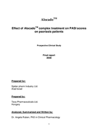 1
AlocadoTM
Effect of AlocadoTM
complex treatment on PASI scores
on psoriasis patients
Prospective Clinical Study
Final report
2008
Prepared for:
Spider pharm Industry Ltd.
Arad Israel
Prepared by:
Teva Pharmaceuticals Ltd.
Hungary
Analyzed, Summarized and Written by:
Dr. Angela Ruben, PhD in Clinical Pharmacology
 