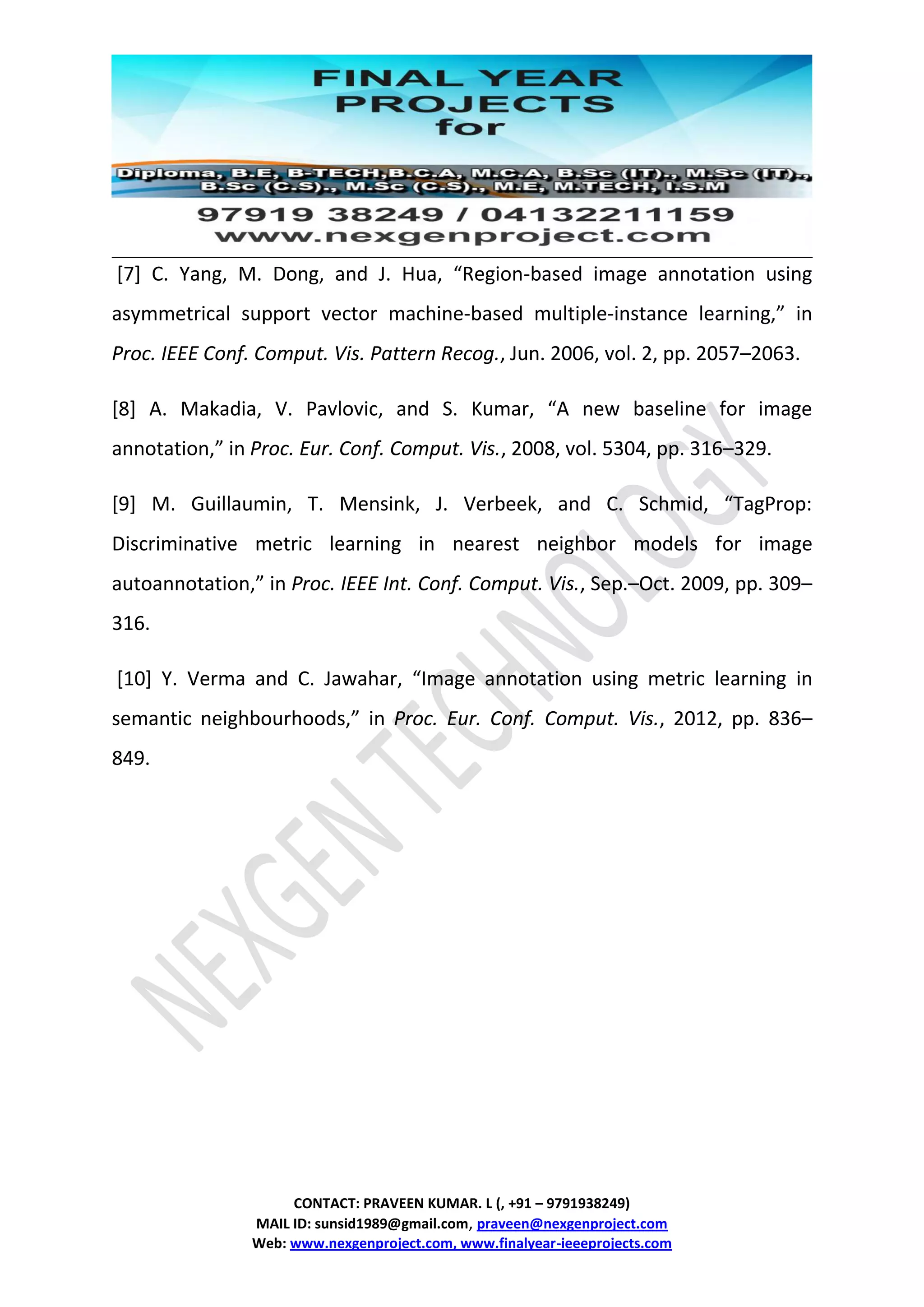 CONTACT: PRAVEEN KUMAR. L (, +91 – 9791938249)
MAIL ID: sunsid1989@gmail.com, praveen@nexgenproject.com
Web: www.nexgenproject.com, www.finalyear-ieeeprojects.com
[7] C. Yang, M. Dong, and J. Hua, “Region-based image annotation using
asymmetrical support vector machine-based multiple-instance learning,” in
Proc. IEEE Conf. Comput. Vis. Pattern Recog., Jun. 2006, vol. 2, pp. 2057–2063.
[8] A. Makadia, V. Pavlovic, and S. Kumar, “A new baseline for image
annotation,” in Proc. Eur. Conf. Comput. Vis., 2008, vol. 5304, pp. 316–329.
[9] M. Guillaumin, T. Mensink, J. Verbeek, and C. Schmid, “TagProp:
Discriminative metric learning in nearest neighbor models for image
autoannotation,” in Proc. IEEE Int. Conf. Comput. Vis., Sep.–Oct. 2009, pp. 309–
316.
[10] Y. Verma and C. Jawahar, “Image annotation using metric learning in
semantic neighbourhoods,” in Proc. Eur. Conf. Comput. Vis., 2012, pp. 836–
849.
 
