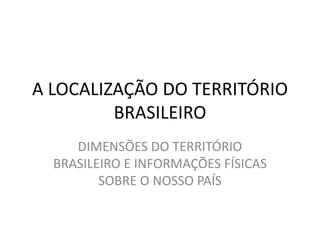 A LOCALIZAÇÃO DO TERRITÓRIO
BRASILEIRO
DIMENSÕES DO TERRITÓRIO
BRASILEIRO E INFORMAÇÕES FÍSICAS
SOBRE O NOSSO PAÍS
 