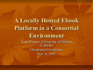 A Locally Hosted Ebook
Platform in a Consortial
      Environment
  Tony Horava, University of Ottawa
             (Canada)
       Charleston Conference
           Nov. 8, 2007
 