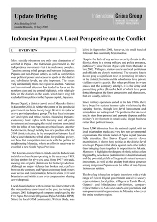 Update Briefing
Asia Briefing N°66
Jakarta/Brussels, 19 July 2007
Indonesian Papua: A Local Perspective on the Conflict
I. OVERVIEW
Most outside observers see only one dimension of
conflict in Papua – the Indonesian government vs. the
independence movement – but it is much more complex.
Tensions among tribal groups and between indigenous
Papuans and non-Papuan settlers, as well as competition
over political power and access to spoils at the district
and sub-district levels, are also important. The issues
vary substantially from one region to another. National
and international attention has tended to focus on the
northern coast and the central highlands, with relatively
little on the districts in the south, which have long felt
excluded from politics in the Papuan capital, Jayapura.
Boven Digoel, a district carved out of Merauke district
in December 2002, is neither the centre of the provincial
government nor home to any large Western investor or
active pro-independence group. The key local concerns
are land rights and ethnic politics. Balancing Papuans’
customary land rights with forestry and oil palm
investment and managing the social tensions associated
with the influx of non-Papuans are critical issues. Another
local concern, though notably less of a problem after the
2005 district election, is the competition between local
Muyu and Mandobo tribal elites for political power,
and how that competition intersects with the politics of
neighbouring Merauke, where an effort is underway to
establish a new South Papua Province.
The Korean-owned firm Korindo and its Indonesian
subsidiaries have been operating in the area since 1993,
felling timber for plywood and, from 1997 onwards,
moving into oil palm plantations for biofuel production.
Although no major violence has broken out, conflicts
between the company and Papuan customary land owners
over access and compensation, between clans over land
boundaries and within clans over compensation sharing
are widespread.
Local dissatisfaction with Korindo has intersected with
the independence movement in the past, including the
January 2001 kidnapping of company employees by the
Free Papua Movement (Organisasi Papua Merdeka, OPM).
Since the local OPM commander, Willem Onde, was
killed in September 2001, however, his small band of
followers has essentially been inactive.
Despite the lack of any serious security threats in the
district, there is a strong military and police presence,
particularly since Boven Digoel split from Merauke in
late 2002. Villagers, visitors and even local politicians
and officials are closely monitored. The security forces
do not play a significant role in protecting investors
in the district; Korindo and its subsidiaries have private
civilian security guards. But when problems between
locals and the company emerge, it is the army and
paramilitary police (Brimob), both of which have posts
dotted throughout the forest concessions and plantations,
that are usually called in.
Since military operations ended in the late 1990s, there
have been few serious human rights violations by the
security forces, though low-level harassment and
intimidation are widespread. The problems that do occur
tend to stem from personal and property disputes and the
military’s involvement in small-scale, illegal business
rather than political issues.
Some 3,700 kilometres from the national capital, with no
local independent media and very few non-governmental
organisations, this remote corner of Papua is paid precious
little attention. But Boven Digoel merits closer
examination. It shows how politics at the district level
tend to pit Papuan tribal elites against each other rather
than bringing them together in opposition to Jakarta.
Moreover, it highlights the dangers of ethnic politics often
triggered by pemekaran (administrative decentralisation)
and the potential pitfalls of large-scale natural resource
investment, as well as the anxiety both these generate
among indigenous Papuans over the influx of non-Papuan
Indonesian settlers.
This briefing is based on in-depth interviews with a wide
range of Boven Digoel government and civil society
representatives, local police, villagers in Tanah Merah,
Getentiri and Mindipdana sub-districts, company
representatives in Asiki and Jakarta and journalists and
non-governmental organisations in Merauke who cover
the entire southern region.
 