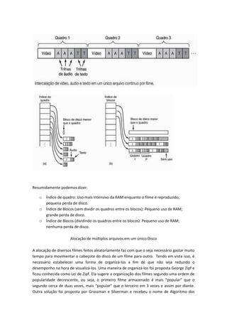 Resumidamente podemos dizer:

   o   Índice de quadro: Uso mais intensivo da RAM enquanto o filme é reproduzido;
       pequena perda de disco.
   o   Índice de Blocos (sem dividir os quadros entre os blocos): Pequeno uso de RAM;
       grande perda de disco.
   o   Índice de Blocos (dividindo os quadros entre os blocos): Pequeno uso de RAM;
       nenhuma perda de disco.

                     Alocação de múltiplos arquivos em um único Disco

A alocação de diversos filmes feitos aleatoriamente faz com que o seja necessário gastar muito
tempo para movimentar o cabeçote do disco de um filme para outro. Tendo em vista isso, é
necessário estabelecer uma forma de organizá-los a fim de que não seja reduzido o
desempenho na hora de visualizá-los. Uma maneira de organizá-los foi proposta George Zipf e
ficou conhecida como Lei de Zipf. Ela sugere a organização dos filmes segundo uma ordem de
popularidade decrescente, ou seja, o primeiro filme armazenado é mais “popular” que o
segundo cerca de duas vezes, mais “popular” que o terceiro em 3 vezes e assim por diante.
Outra solução foi proposta por Grossman e Silverman e recebeu o nome de Algoritmo dos
 