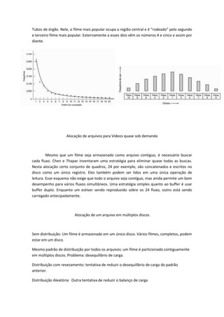 Tubos de órgão. Nele, o filme mais popular ocupa a região central e é “rodeado” pelo segundo
e terceiro filme mais popular. Externamente a esses dois vêm os números 4 e cinco e assim por
diante.




                    Alocação de arquivos para Vídeos quase sob demanda



         Mesmo que um filme seja armazenado como arquivo contíguo, é necessário buscar
cada fluxo. Chen e Thapar inventaram uma estratégia para eliminar quase todas as buscas.
Nesta alocação certo conjunto de quadros, 24 por exemplo, são concatenados e escritos no
disco como um único registro. Eles também podem ser lidos em uma única operação de
leitura. Esse esquema não exige que todo o arquivo seja contíguo, mas ainda permite um bom
desempenho para vários fluxos simultâneos. Uma estratégia simples quanto ao buffer é usar
buffer duplo. Enquanto um estiver sendo reproduzido sobre os 24 fluxo, outro está sendo
carregado antecipadamente.



                         Alocação de um arquivo em múltiplos discos



Sem distribuição: Um filme é armazenado em um único disco. Vários filmes, completos, podem
estar em um disco.

Mesmo padrão de distribuição por todos os arquivos: um filme é particionado contiguamente
em múltiplos discos. Problema: desequilíbrio de carga.

Distribuição com revezamento: tentativa de reduzir o desequilíbrio de carga do padrão
anterior.

Distribuição Aleatória: Outra tentativa de reduzir o balanço de carga
 