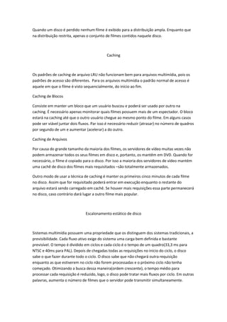 Quando um disco é perdido nenhum filme é exibido para a distribuição ampla. Enquanto que
na distribuição restrita, apenas o conjunto de filmes contidos naquele disco.



                                            Caching



Os padrões de caching de arquivo LRU não funcionam bem para arquivos multimídia, pois os
padrões de acesso são diferentes. Para os arquivos multimídia o padrão normal de acesso é
aquele em que o filme é visto sequencialmente, do início ao fim.

Caching de Blocos

Consiste em manter um bloco que um usuário buscou e poderá ser usado por outro na
caching. É necessário apenas monitorar quais filmes possuem mais de um espectador. O bloco
estará na caching até que o outro usuário chegue ao mesmo ponto do filme. Em alguns casos
pode ser viável juntar dois fluxos. Par isso é necessário reduzir (atrasar) no número de quadros
por segundo de um e aumentar (acelerar) a do outro.

Caching de Arquivos

Por causa do grande tamanho da maioria dos filmes, os servidores de vídeo muitas vezes não
podem armazenar todos os seus filmes em disco e, portanto, os mantêm em DVD. Quando for
necessário, o filme é copiado para o disco. Por isso a maioria dos servidores de vídeo mantém
uma cachê de disco dos filmes mais requisitados –são totalmente armazenados.

Outro modo de usar a técnica de caching é manter os primeiros cinco minutos de cada filme
no disco. Assim que for requisitado poderá entrar em execução enquanto o restante do
arquivo estará sendo carregado em cachê. Se houver mais requisições essa parte permanecerá
no disco, caso contrário dará lugar a outro filme mais popular.



                               Escalonamento estático de disco



Sistemas multimídia possuem uma propriedade que os distinguem dos sistemas tradicionais, a
previsibilidade. Cada fluxo ativo exige do sistema uma carga bem definida e bastante
previsível. O tempo é dividido em ciclos e cada ciclo é o tempo de um quadro(33,3 ms para
NTSC e 40ms para PAL). Depois de chegadas todas as requisições no início do ciclo, o disco
sabe o que fazer durante todo o ciclo. O disco sabe que não chegará outra requisição
enquanto as que estiverem no ciclo não forem processadas e o próximo ciclo não tenha
começado. Otimizando a busca dessa maneira(ordem crescente), o tempo médio para
processar cada requisição é reduzido, logo, o disco pode tratar mais fluxos por ciclo. Em outras
palavras, aumenta o número de filmes que o servidor pode transmitir simultaneamente.
 