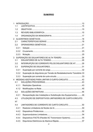 SUMÁRIO


1 INTRODUÇÃO ..................................................................................................... 13
 1.1  JUSTIFICATIVA ......................................................................................... 15
  1.2       OBJETIVOS ............................................................................................... 15
  1.3       REVISÃO BIBLIOGRÁFICA ....................................................................... 15
  1.4       ORGANIZAÇÃO DA MONOGRAFIA.......................................................... 17
2 ALGORITMOS GENÉTICOS ............................................................................... 18
 2.1  CARACTERÍSTICAS GERAIS ................................................................... 19
  2.2       OPERADORES GENÉTICOS .................................................................... 21
    2.2.1      Seleção ................................................................................................... 21
    2.2.2      Cruzamento ............................................................................................. 23
    2.2.3      Mutação................................................................................................... 25
3 SUPERAÇÃO DE DISJUNTORES DE ALTA TENSÃO ....................................... 26
 3.1  DISJUNTORES DE ALTA TENSÃO........................................................... 26
  3.2       INTERRUPÇÃO DE CORRENTE PELOS DISJUNTORES DE AT ............ 29
  3.3       SUPERAÇÃO DE DISJUNTORES ............................................................. 31
    3.3.1      Superação por corrente de carga ............................................................ 32
    3.3.2      Superação de disjuntores por Tensão de Restabelecimento Transitória 33
    3.3.3      Superação por corrente de curto-circuito ................................................ 33
4 MEDIDAS ADOTADAS PARA LIMITAR O CURTO-CIRCUITO .......................... 43
 4.1  SOLUÇÕES PROVISÓRIAS ...................................................................... 43
    4.1.1      Restrições Operativas ............................................................................. 43
    4.1.2      Modificações na Rede ............................................................................. 45
  4.2       SOLUÇÕES DEFINITIVAS ........................................................................ 46
    4.2.1      Recapacitação das Instalações e Substituição dos Equipamentos ......... 46
  4.3       UTILIZAÇÃO DE DISPOSITIVOS LIMITADORES DE CURTO-CIRCUITO
  47
  4.4       LIMITADORES DE CORRENTE DE CURTO-CIRCUITO .......................... 50
    4.4.1      Reatores Limitadores de Núcleo de Ar .................................................... 50
    4.4.2      Dispositivos Pirotécnicos ......................................................................... 52
    4.4.3      Supercondutores Limitadores .................................................................. 54
    4.4.4      Dispositivos FACTS (Flexible AC Transmission Systems) ...................... 55
    4.4.5      Disjuntores Eletrônicos de Abertura Rápida ............................................ 57
                                                            xi
 