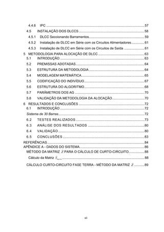 4.4.6      IPC .......................................................................................................... 57
  4.5        INSTALAÇÃO DOS DLCCS ....................................................................... 58
    4.5.1      DLCC Seccionando Barramentos............................................................ 59
    4.5.2      Instalação de DLCC em Série com os Circuitos Alimentadores .............. 61
    4.5.3      Instalação de DLCC em Série com os Circuitos de Saída ...................... 61
5 METODOLOGIA PARA ALOCAÇÃO DE DLCC .................................................. 63
 5.1  INTRODUÇÃO ........................................................................................... 63
  5.2        PREMISSAS ADOTADAS .......................................................................... 64
  5.3        ESTRUTURA DA METODOLOGIA ............................................................ 64
  5.4        MODELAGEM MATEMÁTICA .................................................................... 65
  5.5        CODIFICAÇÃO DO INDIVÍDUO ................................................................. 67
  5.6        ESTRUTURA DO ALGORITMO ................................................................. 68
  5.7        PARÂMETROS DOS AG ........................................................................... 70
  5.8        VALIDAÇÃO DA METODOLOGIA DA ALOCAÇÃO................................... 70
6 RESULTADOS E CONCLUSÕES ....................................................................... 72
 6.1  INTRODUÇÃO ........................................................................................... 72
  Sistema de 30 Barras............................................................................................. 72
  6.2        TESTES REALIZADOS .......................................................................... 73
  6.3        ANÁLISE DOS RESULTADOS ............................................................. 80
  6.4        VALIDAÇÃO ............................................................................................. 80
  6.5        CONCLUSÕES ........................................................................................ 83
REFERÊNCIAS ......................................................................................................... 84
APÊNDICE A - DADOS DO SISTEMA ...................................................................... 86
                            
 MÉTODO DA MATRIZ Z PARA O CÁLCULO DE CURTO-CIRCUITO ................. 88
                       
    Cálculo da Matriz Ybarra ......................................................................................... 88
                                                       
  CÁLCULO CURTO-CIRCUITO FASE TERRA - MÉTODO DA MATRIZ Z ........... 89




                                                             xii
 