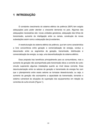 1 INTRODUÇÃO



      O constante crescimento do sistema elétrico de potência (SEP) tem exigido
adequações para poder atender a crescente demanda no país. Algumas das
adequações necessárias são: novas unidades geradoras, adequação das linhas de
transmissão, aumento da interligação entre os ramais, construção de novas
subestações assim como a adequação das já existentes.

      A reestruturação do sistema elétrico de potência, que tem como característica
a livre concorrência entre geração e comercialização de energia, conduz a
desconexão entre os segmentos de geração, transmissão, distribuição e
comercialização de energia, ou seja, uma desverticalização do sistema elétrico.

      Essa proposta traz benefícios principalmente para os consumidores, mas o
aumento da geração não acompanhada pela transmissão eleva a corrente de curto-
circuito superando algumas instalações quanto ao nível dessa corrente. Essa
desvincularização entre os setores de geração e transmissão de energia fez com
que o planejamento entre esses setores se tornasse desestruturada, ou seja, o
aumento da geração não acompanha a capacidade da transmissão, tornando o
sistema vulnerável às situações de superação dos equipamentos em relação às
correntes de curto-circuito (Figura 1).




                                          13
 