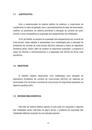 1.1   JUSTIFICATIVA




      Com a reestruturação do sistema elétrico de potência, o crescimento do
investimento no setor de geração, sem o acompanhamento do setor de transmissão,
modifica os parâmetros do sistema permitindo à elevação da corrente de curto-
circuito e como conseqüência a superação dos equipamentos nas instalações.

      A fim de facilitar os estudos de superação dos equipamentos por corrente de
curto-circuito, neste trabalho é apresentada uma metodologia para a alocação de
limitadores de corrente de curto-circuito (DLCCs) utilizando a teoria de Algoritmos
Genéticos (AGs). Assim, além de sinalizar os disjuntores superados, o programa é
capaz de informar o dimensionamento e a disposição dos DLCCs de forma mais
econômica.




1.2   OBJETIVOS




      O trabalho objetiva desenvolver uma metodologia para alocação de
dispositivos limitadores de corrente de curto-circuito (DLCCs) em sistemas de
transmissão a fim de limitar a corrente de curto-circuito em disjuntores superados via
algoritmo genético (AG).




1.3   REVISÃO BIBLIOGRÁFICA




      Pelo fato do sistema elétrico vigente no país estar em expansão e algumas
das instalações serem exercidas há algum tempo, o problema de superação das
instalações elétricas necessita de uma atenção especial.




                                         15
 