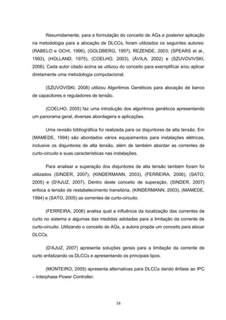 Resumidamente, para a formulação do conceito de AGs e posterior aplicação
na metodologia para a alocação de DLCCs, foram utilizados os seguintes autores:
(RABELO e OCHI, 1996), (GOLDBERG, 1997), REZENDE, 2003; (SPEARS et al.,
1993), (HOLLAND, 1975), (COELHO, 2003), (ÁVILA, 2002) e (SZUVOVIVSKI,
2008). Cada autor citado acima se utilizou do conceito para exemplificar e/ou aplicar
diretamente uma metodologia computacional.

      (SZUVOVISKI, 2008) utilizou Algoritmos Genéticos para alocação de banco
de capacitores e reguladores de tensão.

      (COELHO, 2005) faz uma introdução dos algoritmos genéticos apresentando
um panorama geral, diversas abordagens e aplicações.

      Uma revisão bibliográfica foi realizada para os disjuntores de alta tensão. Em
(MAMEDE, 1994) são abordados vários equipamentos para instalações elétricas,
inclusive os disjuntores de alta tensão, além de também abordar as correntes de
curto-circuito e suas características nas instalações.

      Para analisar a superação dos disjuntores de alta tensão também foram foi
utilizados (SINDER, 2007), (KINDERMANN, 2003), (FERREIRA, 2006), (SATO,
2005) e (D'AJUZ, 2007). Dentro deste conceito de superação, (SINDER, 2007)
enfoca a tensão de restabelecimento transitória, (KINDERMANN, 2003), (MAMEDE,
1994) e (SATO, 2005) as correntes de curto-circuito.

      (FERREIRA, 2006) analisa qual a influência da localização das correntes de
curto no sistema e algumas das medidas adotadas para a limitação da corrente de
curto-circuito. Utilizando o conceito de AGs, a autora propõe um conceito para alocar
DLCCs.

      (D'AJUZ, 2007) apresenta soluções gerais para a limitação da corrente de
curto enfatizando os DLCCs e apresentando os principais tipos.

      (MONTEIRO, 2005) apresenta alternativas para DLCCs dando ênfase ao IPC
– Interphase Power Controller.




                                           16
 