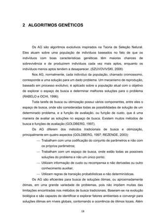 2 ALGORITMOS GENÉTICOS




      Os AG são algoritmos evolutivos inspirados na Teoria de Seleção Natural.
Eles atuam sobre uma população de indivíduos baseados no fato de que os
indivíduos   com   boas   características    genéticas   têm   maiores   chances   de
sobrevivência e de produzirem indivíduos cada vez mais aptos, enquanto os
indivíduos menos aptos tendem a desaparecer. (SZUVOVIVSKI, 2008)
      Nos AG, normalmente, cada indivíduo da população, chamado cromossomo,
corresponde a uma solução para um dado problema. Um mecanismo de reprodução,
baseado em processo evolutivo, é aplicado sobre a população atual com o objetivo
de explorar o espaço de busca e determinar melhores soluções para o problema
(RABELO e OCHI, 1996).
      Toda tarefa de busca ou otimização possui vários componentes, entre eles o
espaço de busca, onde são consideradas todas as possibilidades de solução de um
determinado problema, e a função de avaliação, ou função de custo, que é uma
maneira de avaliar as soluções no espaço de busca. Existem muitos métodos de
busca e funções de avaliação (GOLDBERG, 1997).
      Os AG diferem dos métodos tradicionais de busca e otimização,
principalmente em quatro aspectos (GOLDBERG, 1997; REZENDE, 2003):
           Trabalham com uma codificação do conjunto de parâmetros e não com
             os próprios parâmetros;
           Trabalham com um espaço de busca, onde estão todas as possíveis
             soluções do problema e não um único ponto;
           Utilizam informação de custo ou recompensa e não derivadas ou outro
             conhecimento auxiliar;
           Utilizam regras de transição probabilísticas e não determinísticas.
      Os AG são eficientes para busca de soluções ótimas, ou aproximadamente
ótimas, em uma grande variedade de problemas, pois não impõem muitas das
limitações encontradas nos métodos de busca tradicionais. Baseiam-se na evolução
biológica e são capazes de identificar e explorar fatores ambientais e convergir para
soluções ótimas em níveis globais, contornando a ocorrência de ótimos locais. Além


                                            18
 