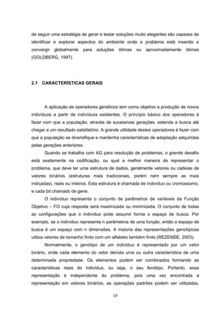 de seguir uma estratégia de gerar e testar soluções muito elegantes são capazes de
identificar e explorar aspectos do ambiente onde o problema está inserido e
convergir   globalmente   para   soluções     ótimas   ou   aproximadamente   ótimas
(GOLDBERG, 1997).




2.1   CARACTERÍSTICAS GERAIS




      A aplicação de operadores genéticos tem como objetivo a produção de novos
indivíduos a partir de indivíduos existentes. O princípio básico dos operadores é
fazer com que a população, através de sucessivas gerações, estenda a busca até
chegar a um resultado satisfatório. A grande utilidade destes operadores é fazer com
que a população se diversifique e mantenha características de adaptação adquiridas
pelas gerações anteriores.
      Quando se trabalha com AG para resolução de problemas, o grande desafio
está exatamente na codificação, ou qual a melhor maneira de representar o
problema, que deve ter uma estrutura de dados, geralmente vetores ou cadeias de
valores binários (estruturas mais tradicionais, porém nem sempre as mais
indicadas), reais ou inteiros. Esta estrutura é chamada de indivíduo ou cromossomo,
e cada bit chamado de gene.
      O indivíduo representa o conjunto de parâmetros de variáveis da Função
Objetivo – FO cuja resposta será maximizada ou minimizada. O conjunto de todas
as configurações que o indivíduo pode assumir forma o espaço de busca. Por
exemplo, se o indivíduo representa n parâmetros de uma função, então o espaço de
busca é um espaço com n dimensões. A maioria das representações genotípicas
utiliza vetores de tamanho finito com um alfabeto também finito (REZENDE, 2003).
      Normalmente, o genótipo de um indivíduo é representado por um vetor
binário, onde cada elemento do vetor denota uma ou outra característica de uma
determinada propriedade. Os elementos podem ser combinados formando as
características reais do indivíduo, ou seja, o seu fenótipo. Portanto, essa
representação é independente do problema, pois uma vez encontrada a
representação em vetores binários, as operações padrões podem ser utilizadas,

                                         19
 