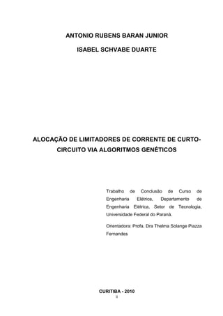 ANTONIO RUBENS BARAN JUNIOR

           ISABEL SCHVABE DUARTE




ALOCAÇÃO DE LIMITADORES DE CORRENTE DE CURTO-
      CIRCUITO VIA ALGORITMOS GENÉTICOS




                    Trabalho     de     Conclusão    de   Curso   de
                    Engenharia        Elétrica,   Departamento    de
                    Engenharia Elétrica, Setor de Tecnologia,
                    Universidade Federal do Paraná.

                    Orientadora: Profa. Dra Thelma Solange Piazza
                    Fernandes




                 CURITIBA - 2010
                        ii
 