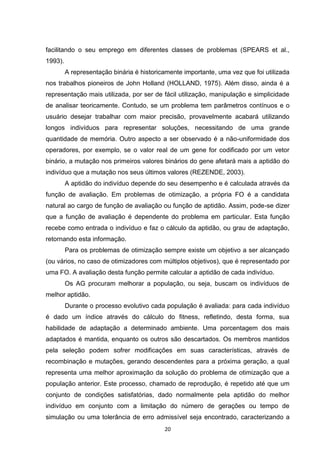 facilitando o seu emprego em diferentes classes de problemas (SPEARS et al.,
1993).
         A representação binária é historicamente importante, uma vez que foi utilizada
nos trabalhos pioneiros de John Holland (HOLLAND, 1975). Além disso, ainda é a
representação mais utilizada, por ser de fácil utilização, manipulação e simplicidade
de analisar teoricamente. Contudo, se um problema tem parâmetros contínuos e o
usuário desejar trabalhar com maior precisão, provavelmente acabará utilizando
longos indivíduos para representar soluções, necessitando de uma grande
quantidade de memória. Outro aspecto a ser observado é a não-uniformidade dos
operadores, por exemplo, se o valor real de um gene for codificado por um vetor
binário, a mutação nos primeiros valores binários do gene afetará mais a aptidão do
indivíduo que a mutação nos seus últimos valores (REZENDE, 2003).
         A aptidão do indivíduo depende do seu desempenho e é calculada através da
função de avaliação. Em problemas de otimização, a própria FO é a candidata
natural ao cargo de função de avaliação ou função de aptidão. Assim, pode-se dizer
que a função de avaliação é dependente do problema em particular. Esta função
recebe como entrada o indivíduo e faz o cálculo da aptidão, ou grau de adaptação,
retornando esta informação.
         Para os problemas de otimização sempre existe um objetivo a ser alcançado
(ou vários, no caso de otimizadores com múltiplos objetivos), que é representado por
uma FO. A avaliação desta função permite calcular a aptidão de cada indivíduo.
         Os AG procuram melhorar a população, ou seja, buscam os indivíduos de
melhor aptidão.
         Durante o processo evolutivo cada população é avaliada: para cada indivíduo
é dado um índice através do cálculo do fitness, refletindo, desta forma, sua
habilidade de adaptação a determinado ambiente. Uma porcentagem dos mais
adaptados é mantida, enquanto os outros são descartados. Os membros mantidos
pela seleção podem sofrer modificações em suas características, através de
recombinação e mutações, gerando descendentes para a próxima geração, a qual
representa uma melhor aproximação da solução do problema de otimização que a
população anterior. Este processo, chamado de reprodução, é repetido até que um
conjunto de condições satisfatórias, dado normalmente pela aptidão do melhor
indivíduo em conjunto com a limitação do número de gerações ou tempo de
simulação ou uma tolerância de erro admissível seja encontrado, caracterizando a
                                           20
 