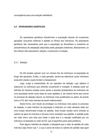 convergência para uma solução satisfatória.




2.2   OPERADORES GENÉTICOS




      Os operadores genéticos transformam a população através de sucessivas
gerações, buscando melhorar a aptidão ou fitness dos indivíduos. Os operadores
genéticos são necessários para que a população se diversifique e mantenha as
características de adaptação adquiridas pelas gerações anteriores. Basicamente, os
AG utilizam três operadores: seleção, cruzamento e mutação.




2.2.1 Seleção




      Os AG simples operam com um número fixo de indivíduos na população ao
longo das gerações. Então, a cada geração, devem-se selecionar quais indivíduos
possuirão cópias e quais tendem a desaparecer.
      Logo, surge a necessidade de um operador de seleção, cujo objetivo é
selecionar os indivíduos que sofrerão cruzamento e mutação. A seleção pode ser
definida de maneira simples como sendo a escolha probabilística de indivíduos de
uma população tendo como base as suas aptidões e, da mesma forma que ocorre
no processo de seleção natural, os indivíduos mais qualificados ou aptos, de acordo
como a FO, têm mais chances de serem selecionados.
      Desta forma, com intuito de privilegiar os indivíduos mais aptos no processo
de seleção, a cada membro da população é atribuído um valor absoluto dado por
uma função denominada função de aptidão. Esta função recebe como entrada os
valores do gene do indivíduo e fornece como resultado sua aptidão. A aptidão pode
ser vista como uma nota que mede o quão boa é a solução codificada por um
indivíduo e é baseada no valor da FO, que é específica para cada problema.
      Para alguns métodos de seleção, é desejável que o valor de aptidão de cada
indivíduo seja menor que 1, e que a soma de todos os valores de aptidão seja igual
                                        21
 